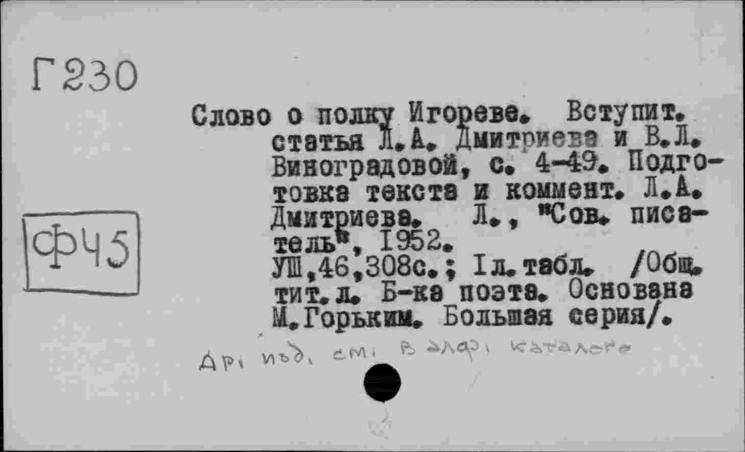 ﻿Г230
ФЧ5
Слово о полку Игорево» Вступит, статья л. А. Дмитриева и В.Л» Виноградовой, с. 4-49» Подго товка текста и коммент. Л.А» Дмитриева. Л», "Сов. писатель*, 1952.
УШ,46,308с.; 1л. табл. /Общ. тит. л. Б-ка поэте. Основана И.Горьким. Большая серия/.
Д», vA awu